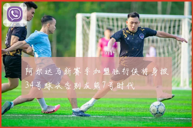 阿尔达马新赛季加盟独行侠将身披34号球衣告别灰熊7号时代