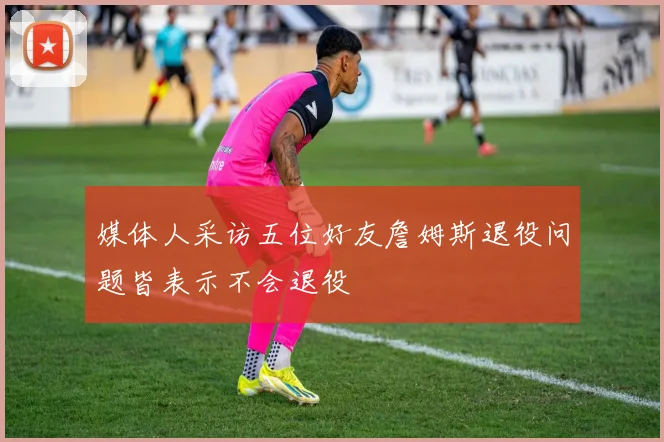 媒体人采访五位好友詹姆斯退役问题皆表示不会退役