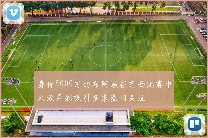 身价5000万的布阿迪在巴西比赛中大放异彩吸引多家豪门关注