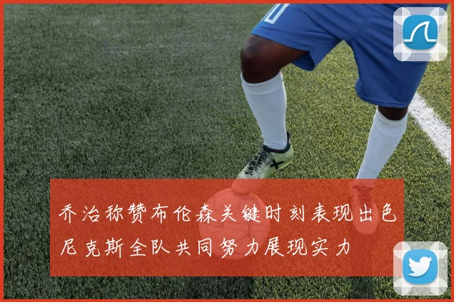 乔治称赞布伦森关键时刻表现出色尼克斯全队共同努力展现实力