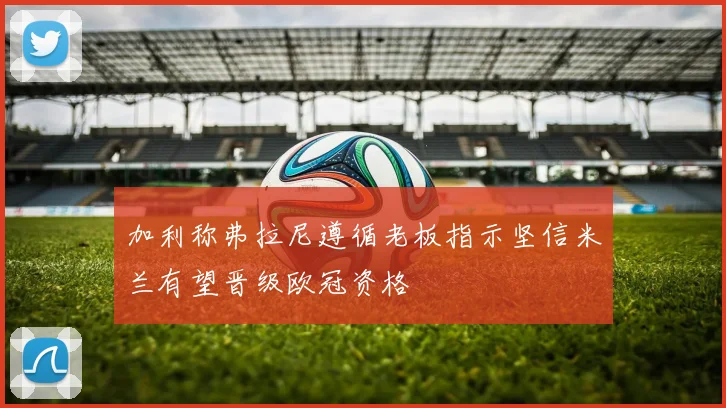 加利称弗拉尼遵循老板指示坚信米兰有望晋级欧冠资格