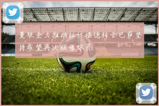 曼联全力推动拉什福德转会巴萨坚持希望再次租借球员