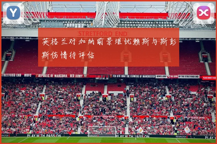 英格兰对加纳前景堪忧赖斯与斯彭斯伤情待评估