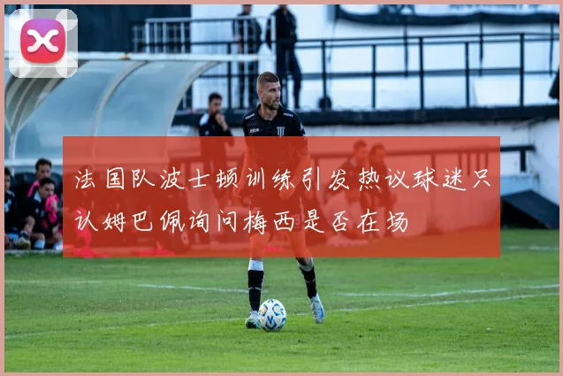 法国队波士顿训练引发热议球迷只认姆巴佩询问梅西是否在场