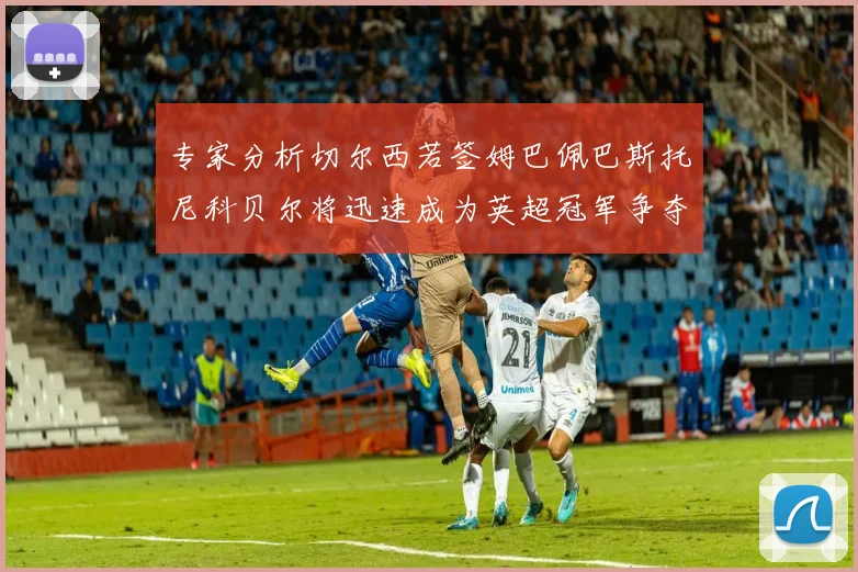 专家分析切尔西若签姆巴佩巴斯托尼科贝尔将迅速成为英超冠军争夺者
