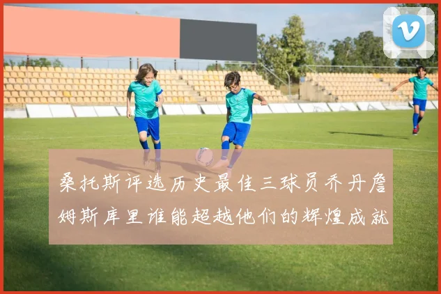 桑托斯评选历史最佳三球员乔丹詹姆斯库里谁能超越他们的辉煌成就