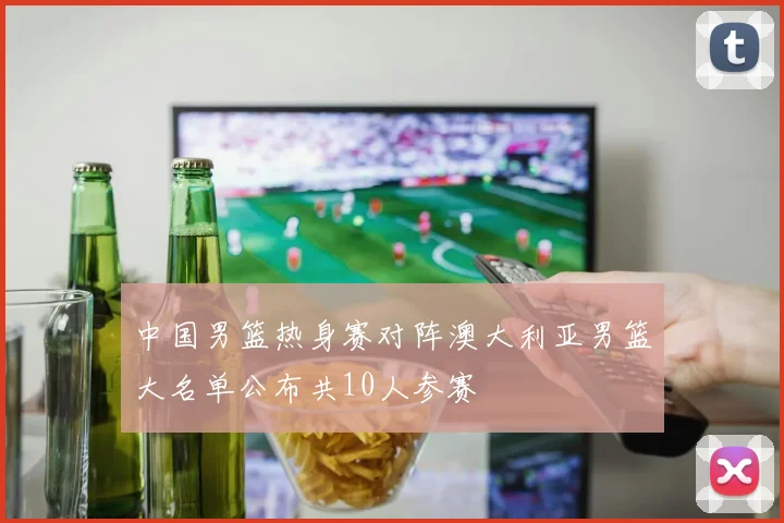 中国男篮热身赛对阵澳大利亚男篮大名单公布共10人参赛