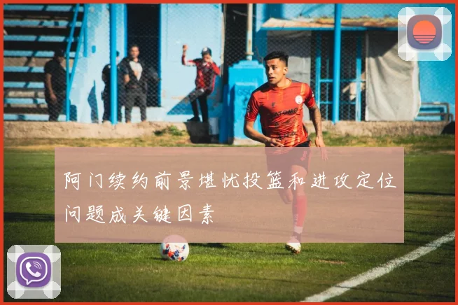 阿门续约前景堪忧投篮和进攻定位问题成关键因素