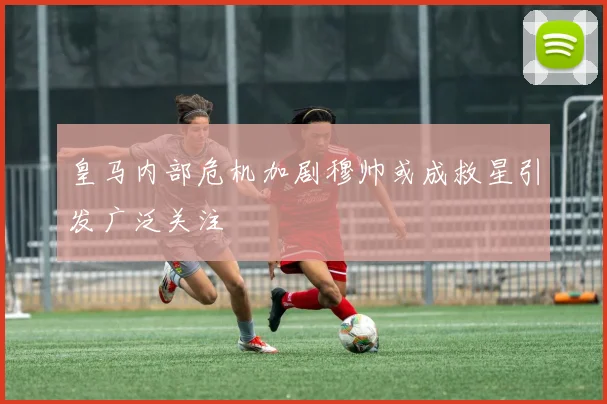 皇马内部危机加剧穆帅或成救星引发广泛关注