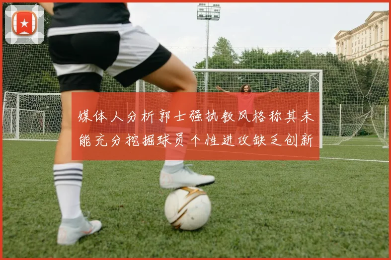 媒体人分析郭士强执教风格称其未能充分挖掘球员个性进攻缺乏创新性