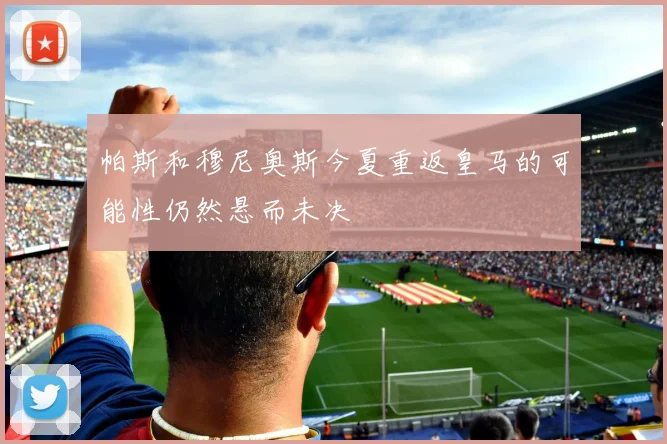 帕斯和穆尼奥斯今夏重返皇马的可能性仍然悬而未决