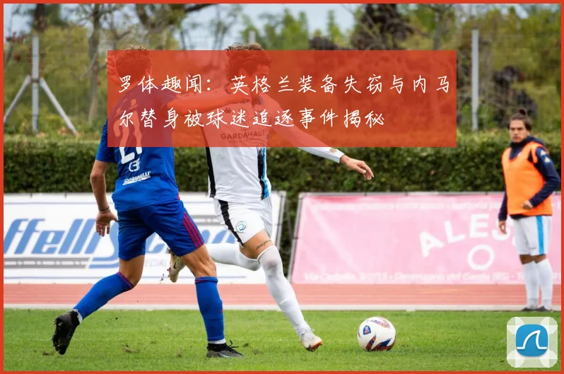 罗体趣闻：英格兰装备失窃与内马尔替身被球迷追逐事件揭秘