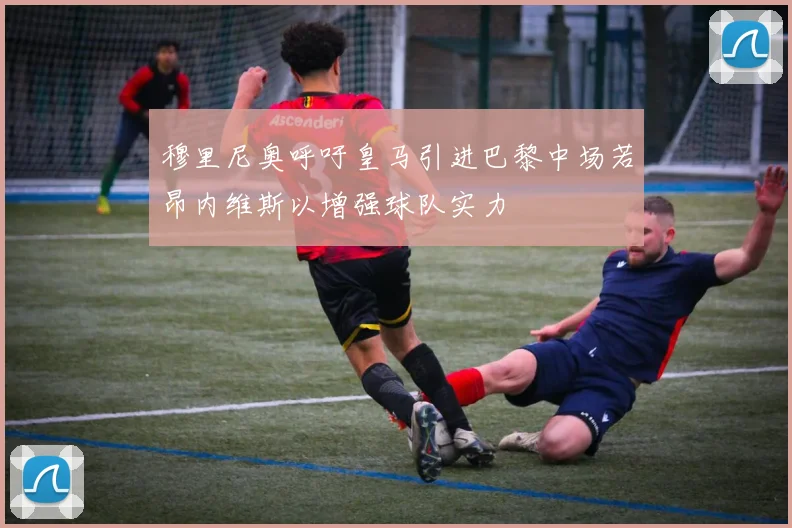 穆里尼奥呼吁皇马引进巴黎中场若昂内维斯以增强球队实力