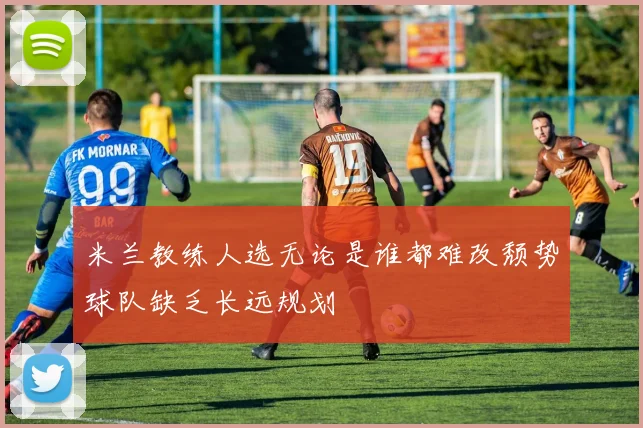 米兰教练人选无论是谁都难改颓势球队缺乏长远规划