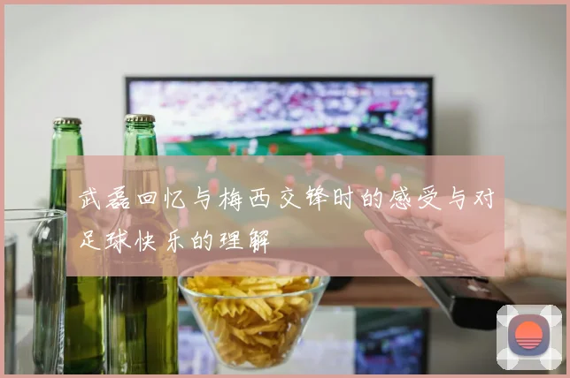 武磊回忆与梅西交锋时的感受与对足球快乐的理解