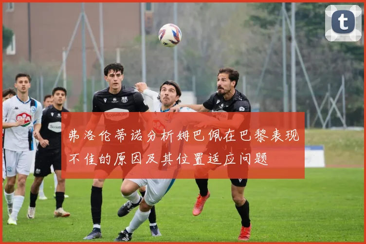 弗洛伦蒂诺分析姆巴佩在巴黎表现不佳的原因及其位置适应问题