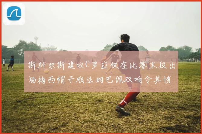 斯科尔斯建议C罗应仅在比赛末段出场梅西帽子戏法姆巴佩双响令其愤怒