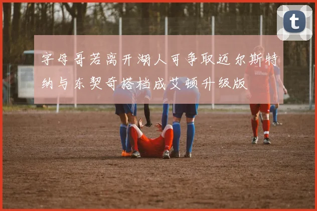 字母哥若离开湖人可争取迈尔斯特纳与东契奇搭档成艾顿升级版