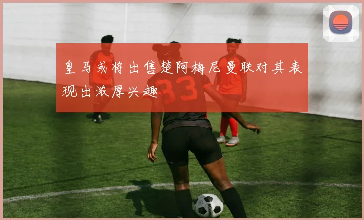 皇马或将出售楚阿梅尼曼联对其表现出浓厚兴趣